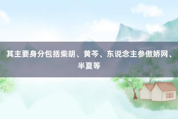 其主要身分包括柴胡、黄芩、东说念主参傲娇网、半夏等